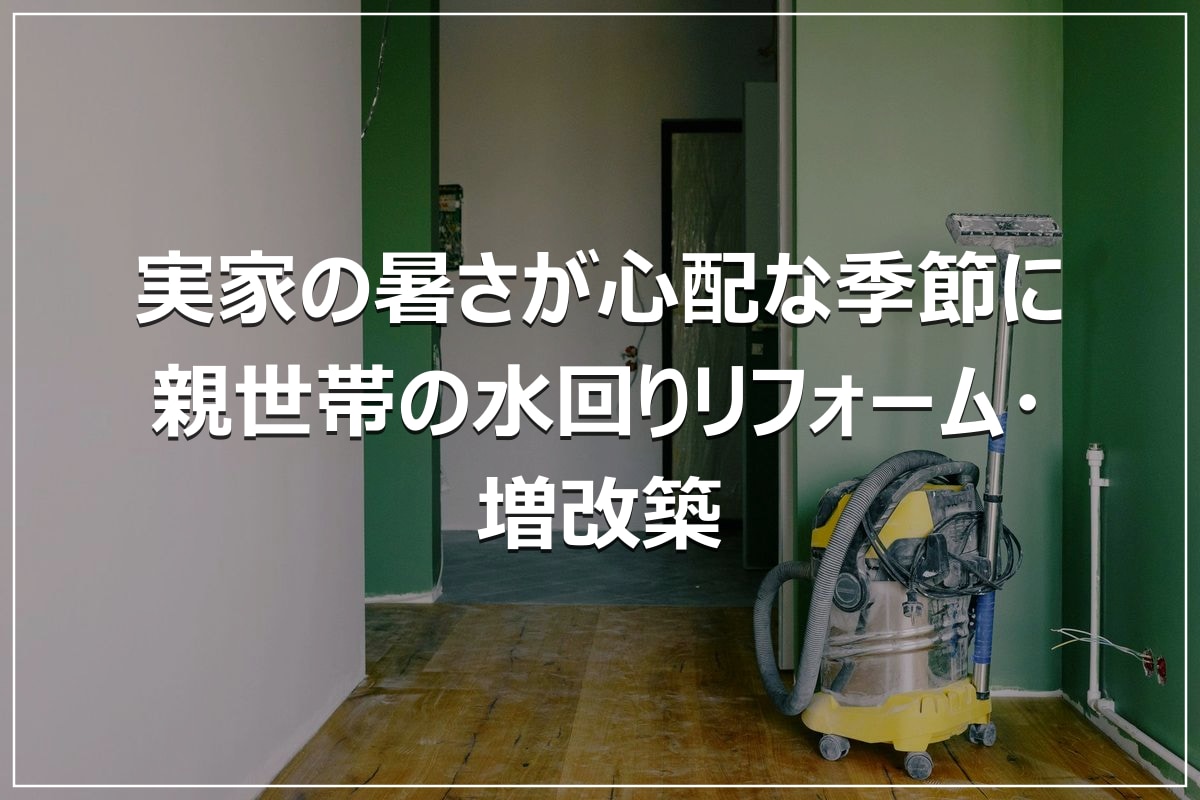 実家の暑さが心配な季節に｜親世帯の水回りリフォーム・増改築