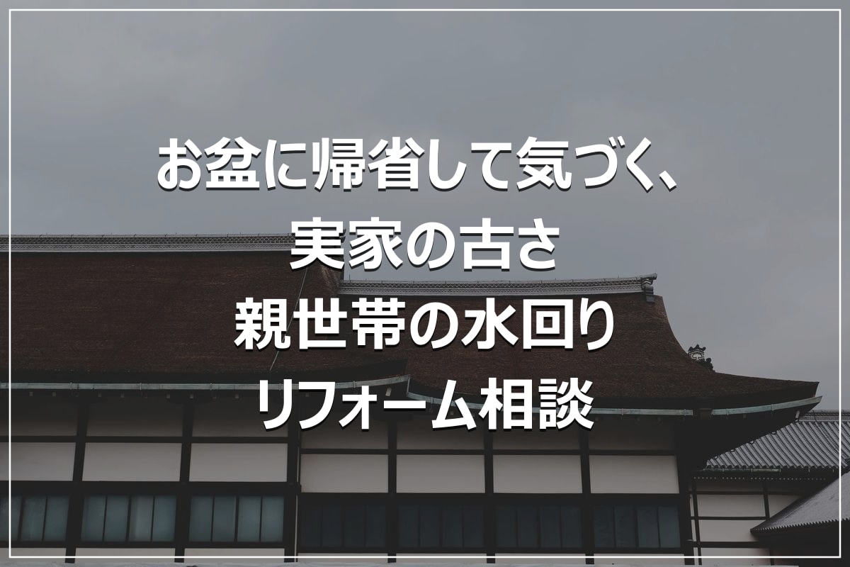 お盆に帰省して気づく、実家の古さ|親世帯の水回りリフォーム相談