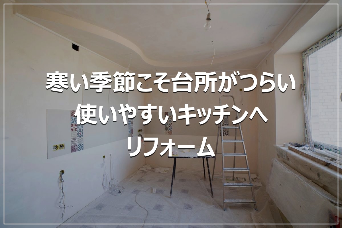 寒い季節こそ台所がつらい|使いやすいキッチンへリフォーム